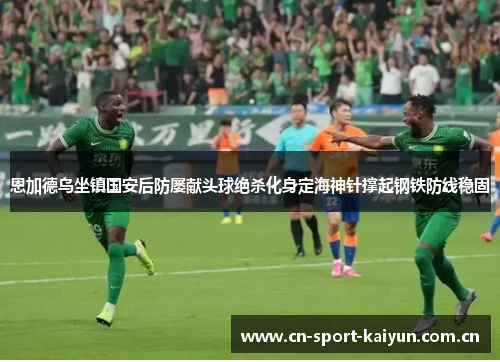 恩加德乌坐镇国安后防屡献头球绝杀化身定海神针撑起钢铁防线稳固 恩加德乌坐镇国安后防屡献头球绝杀化身定海神针撑起钢铁防线稳固